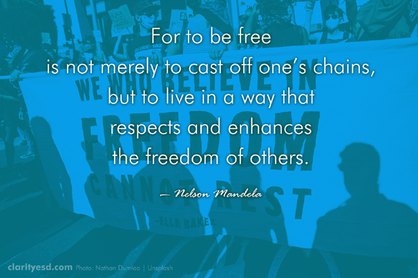 For to be free is not merely to cast off one’s chains, but to live in a way that respects and enhances the freedom of others.