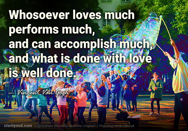 Whosoever loves much, performs much, and can accomplish much, and what is done with love is well done.