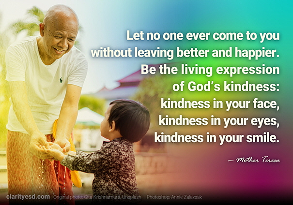 Let no one ever come to you without leaving better and happier. Be the living expression of God’s kindness: kindness in your face, kindness in your eyes, kindness in your smile.