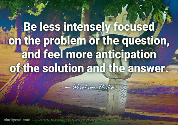 Be less intensely focused on the problem or the question, and feel more anticipation of the solution and the answer.