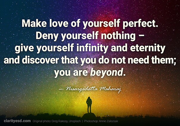 Make love of yourself perfect. Deny yourself nothing – give yourself infinity and eternity and discover that you do not need them; you are beyond.