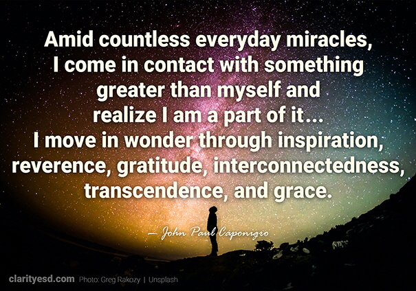 Amid countless everyday miracles, I come in contact with something greater than myself and realize I am a part of it... I move in wonder through inspiration, reverence, gratitude, interconnectedness, transcendence, and grace.