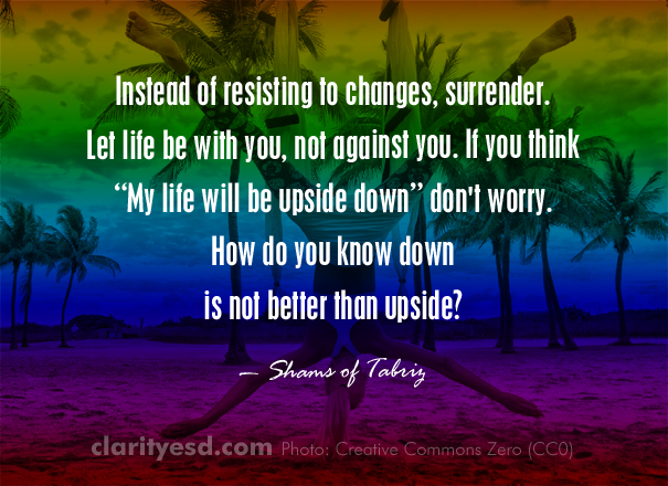 Instead of resisting to changes, surrender. Let life be with you, not against you. If you think "My life will be upside down" don't worry. How do you know down is not better than upside?