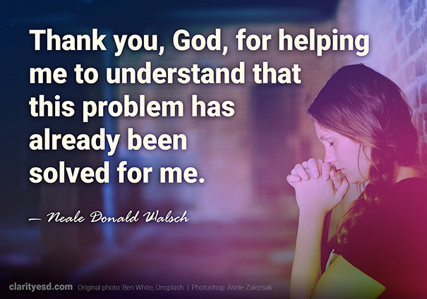 Here’s my favorite prayer: “Thank you, God, for helping me to understand that this problem has already been solved for me.”