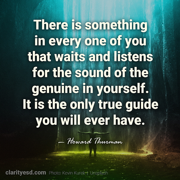 There is something in every one of you that waits and listens for the sound of the genuine in yourself. It is the only true guide you will ever have.