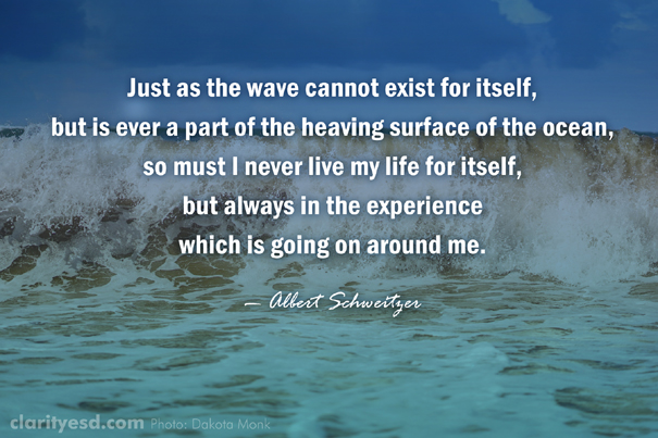 Just as the wave cannot exist for itself, but is ever a part of the heaving surface of the ocean, so must I never live my life for itself, but always in the experience which is going on around me.